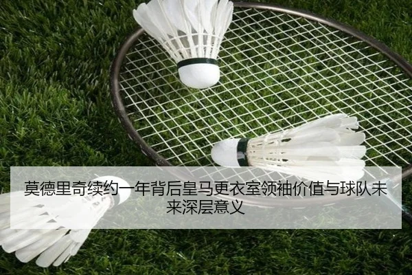 莫德里奇续约一年背后皇马更衣室领袖价值与球队未来深层意义 | leyu