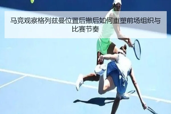马竞观察格列兹曼位置后撤后如何重塑前场组织与比赛节奏 - leyu